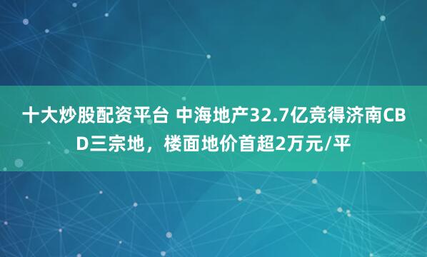 十大炒股配资平台 中海地产32.7亿竞得济南CBD三宗地,楼面地价首超2万元/平