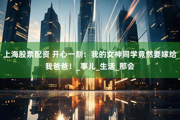 上海股票配资 开心一刻：我的女神同学竟然要嫁给我爸爸！_事儿_生活_那会