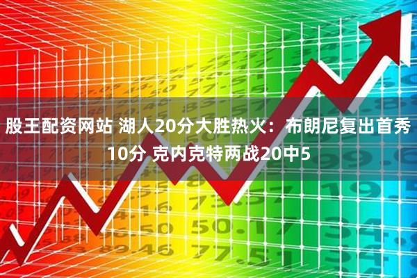 股王配资网站 湖人20分大胜热火：布朗尼复出首秀10分 克内克特两战20中5