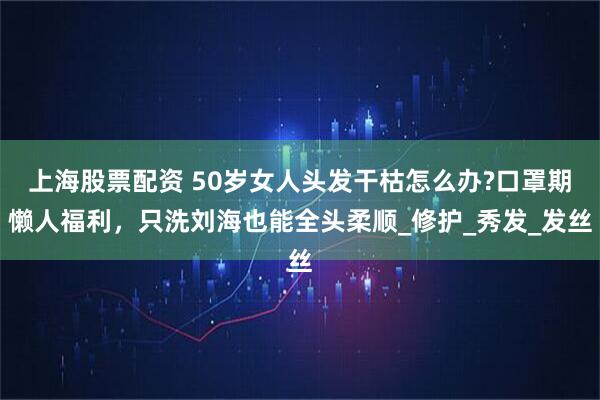 上海股票配资 50岁女人头发干枯怎么办?口罩期懒人福利,只洗刘海也能全头柔顺_修护_秀发_发丝