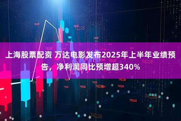 上海股票配资 万达电影发布2025年上半年业绩预告,净利润同比预增超340%