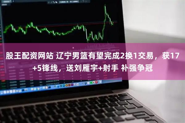 股王配资网站 辽宁男篮有望完成2换1交易，获17+5锋线，送刘雁宇+射手 补强争冠