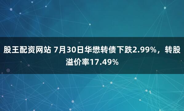 股王配资网站 7月30日华懋转债下跌2.99%，转股溢价率17.49%
