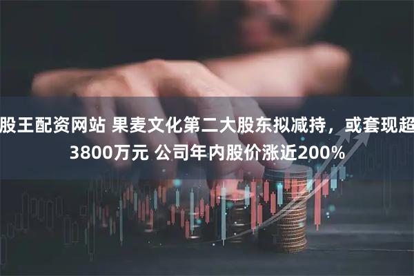 股王配资网站 果麦文化第二大股东拟减持，或套现超3800万元 公司年内股价涨近200%