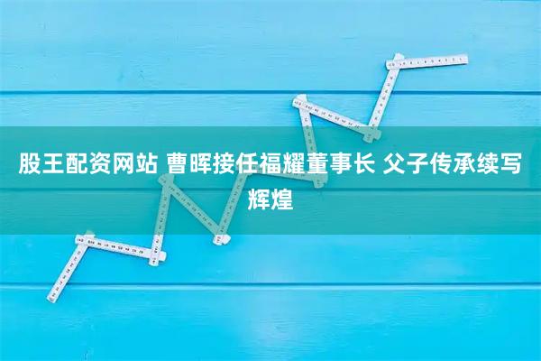 股王配资网站 曹晖接任福耀董事长 父子传承续写辉煌