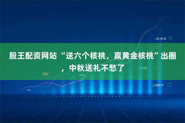 股王配资网站 “送六个核桃，赢黄金核桃”出圈，中秋送礼不愁了