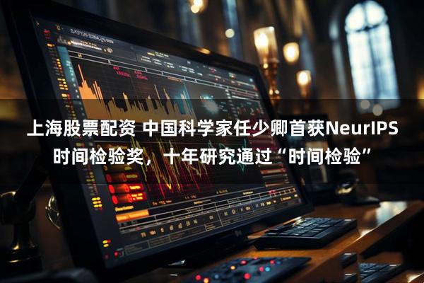 上海股票配资 中国科学家任少卿首获NeurIPS时间检验奖,十年研究通过“时间检验”
