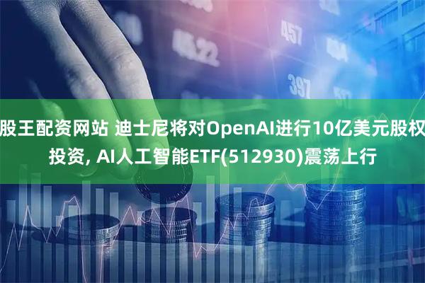 股王配资网站 迪士尼将对OpenAI进行10亿美元股权投资, AI人工智能ETF(512930)震荡上行