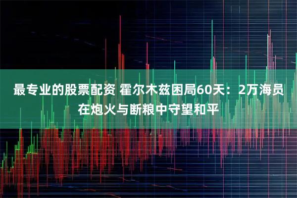 最专业的股票配资 霍尔木兹困局60天：2万海员在炮火与断粮中守望和平