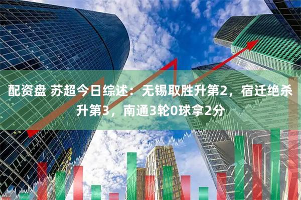 配资盘 苏超今日综述：无锡取胜升第2，宿迁绝杀升第3，南通3轮0球拿2分