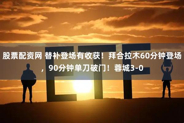 股票配资网 替补登场有收获！拜合拉木60分钟登场，90分钟单刀破门！蓉城3-0