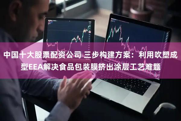 中国十大股票配资公司 三步构建方案：利用吹塑成型EEA解决食品包装膜挤出涂层工艺难题