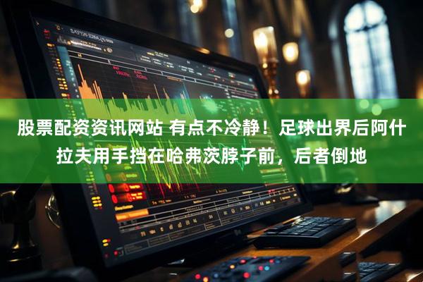 股票配资资讯网站 有点不冷静！足球出界后阿什拉夫用手挡在哈弗茨脖子前，后者倒地